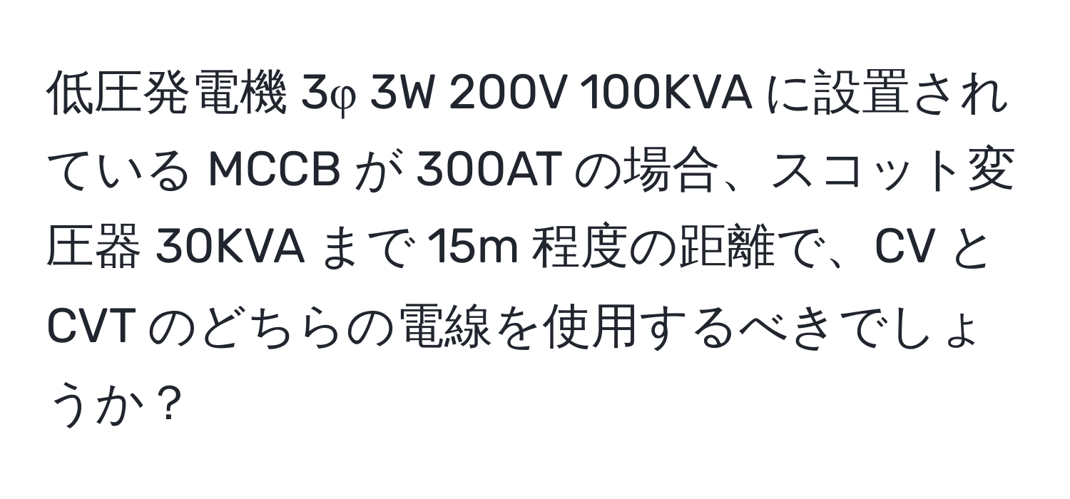 低圧発電機 3φ 3W 200V 100KVA に設置されている MCCB が 300AT の場合、スコット変圧器 30KVA まで 15m 程度の距離で、CV と CVT のどちらの電線を使用するべきでしょうか？