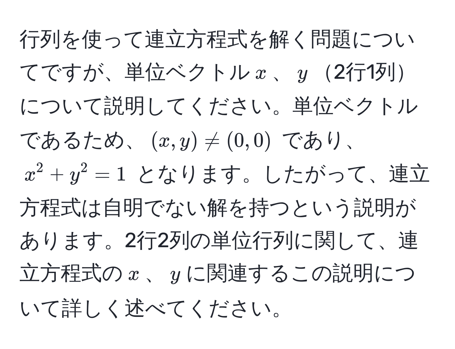 行列を使って連立方程式を解く問題についてですが、単位ベクトル$x$、$y$2行1列について説明してください。単位ベクトルであるため、$(x, y) != (0, 0)$ であり、$x^2 + y^2 = 1$ となります。したがって、連立方程式は自明でない解を持つという説明があります。2行2列の単位行列に関して、連立方程式の$x$、$y$に関連するこの説明について詳しく述べてください。