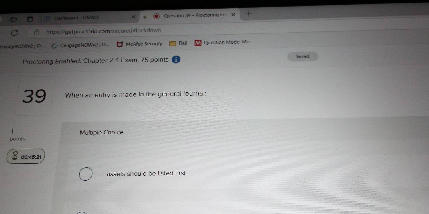 Dashboard - DMACC × Question 39 - Proctoring En X + 
https://getproctorio.com/secured#lockdown 
engageNOWv2 | O... CengageNOWv2 | O... McAfee Security Dell a Question Mode: Mu... 
Saved 
Proctoring Enabled: Chapter 2-4 Exam, 75 points 
39 When an entry is made in the general journal: 
1 
Multiple Choice 
points 
00:45:21 
assets should be listed first.