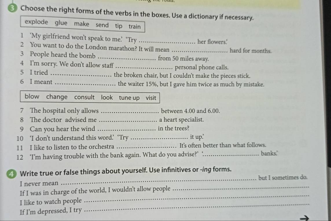 Choose the right forms of the verbs in the boxes. Use a dictionary if necessary. 
explode glue make send tip train 
1 ‘My girlfriend won’t speak to me’ ‘Try _her flowers’ 
2 You want to do the London marathon? It will mean _hard for months. 
3 People heard the bomb _from 50 miles away. 
4 I’m sorry. We don’t allow staff_ 
personal phone calls. 
5 I tried _the broken chair, but I couldn’t make the pieces stick. 
6 I meant _the waiter 15%, but I gave him twice as much by mistake. 
blow change consult look tune up visit 
7 The hospital only allows _between 4.00 and 6.00. 
8 The doctor advised me _a heart specialist. 
9 Can you hear the wind _in the trees? 
10 ‘I don’t understand this word’ ‘Try _it up? 
11 I like to listen to the orchestra _It’s often better than what follows. 
12 ‘I’m having trouble with the bank again. What do you advise?’ ‘_ banks' 
4 Write true or false things about yourself. Use infinitives or -ing forms. 
_but I sometimes do. 
_ 
I never mean 
_ 
If I was in charge of the world, I wouldn’t allow people 
_ 
I like to watch people 
If I’m depressed, I try