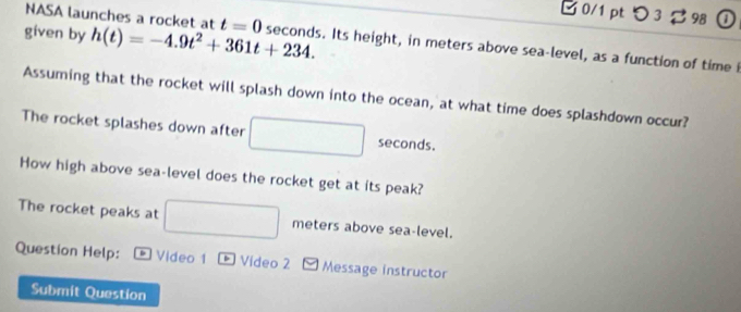 つ 3 98 ① 
NASA launches a rocket at 
given by h(t)=-4.9t^2+361t+234. t=0 seconds. Its height, in meters above sea-level, as a function of time i 
Assuming that the rocket will splash down into the ocean, at what time does splashdown occur? 
The rocket splashes down after
seconds. 
How high above sea-level does the rocket get at its peak? 
The rocket peaks at □ meters above sea-level. 
Question Help: * Video 1 * Vídeo 2 Message instructor 
Submit Question