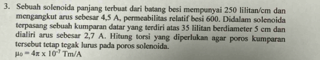 Sebuah solenoida panjang terbuat dari batang besi mempunyai 250 lilitan/cm dan 
mengangkut arus sebesar 4,5 A, permeabilitas relatif besi 600. Didalam solenoida 
terpasang sebuah kumparan datar yang terdiri atas 35 lilitan berdiameter 5 cm dan 
dialiri arus sebesar 2,7 A. Hitung torsi yang diperlukan agar poros kumparan 
tersebut tetap tegak lurus pada poros solenoida.
mu _0=4π * 10^(-7)Tm/A