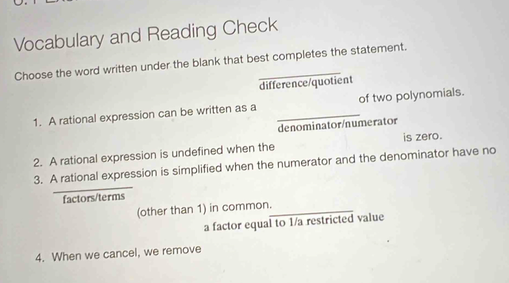 Vocabulary and Reading Check
Choose the word written under the blank that best completes the statement.
difference/quotient
1. A rational expression can be written as a _of two polynomials.
denominator/numerator
is zero.
2. A rational expression is undefined when the
3. A rational expression is simplified when the numerator and the denominator have no
factors/terms
(other than 1) in common._
a factor equal to 1 /a restricted value
4. When we cancel, we remove