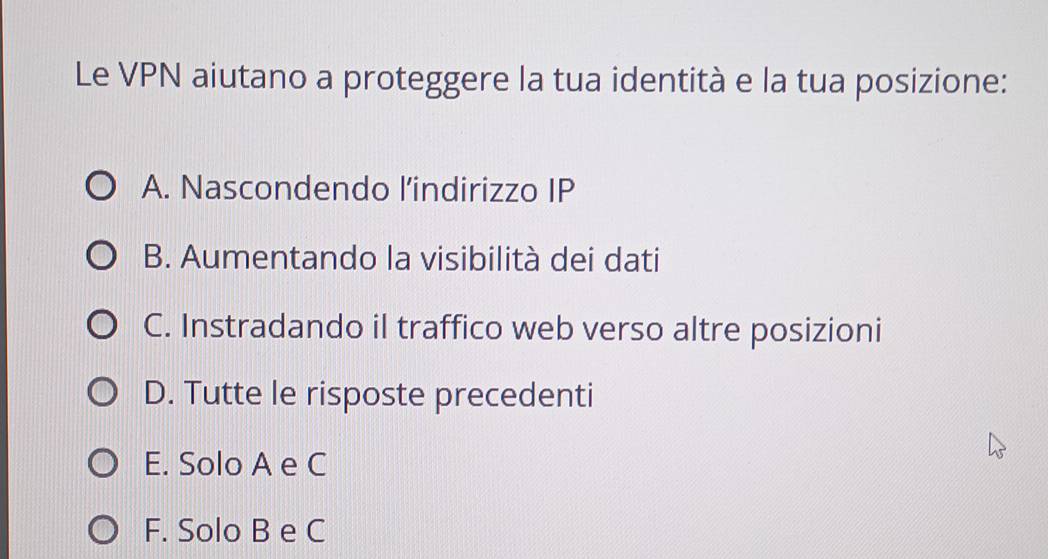 Le VPN aiutano a proteggere la tua identità e la tua posizione:
A. Nascondendo l’indirizzo IP
B. Aumentando la visibilità dei dati
C. Instradando il traffico web verso altre posizioni
D. Tutte le risposte precedenti
E. Solo A e C
F. Solo B e C