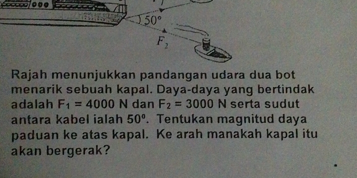 Rajah menunjukkan pandangan udara dua bot
menarik sebuah kapal. Daya-daya yang bertindak
adalah F_1=4000 N dan F_2=3000N serta sudut
antara kabel ialah 50°. Tentukan magnitud daya
paduan ke atas kapal. Ke arah manakah kapal itu
akan bergerak?