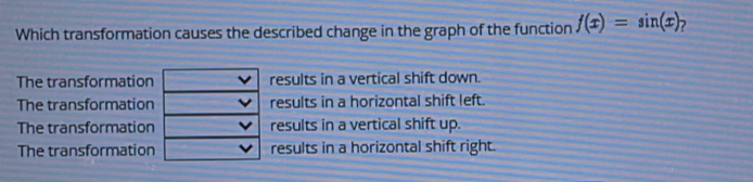 Which transformation causes the described change in the graph of the function f(x)=sin (x)
The transformationresults in a vertical shift down.
The transformationresults in a horizontal shift left.
The transformationresults in a vertical shift up.
The transformationresults in a horizontal shift right.