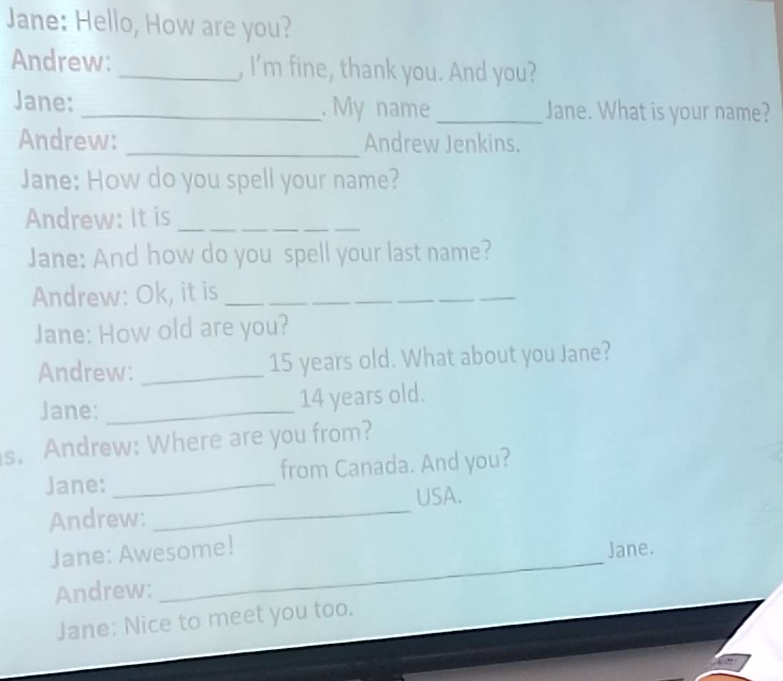 Jane: Hello, How are you? 
Andrew: _, I’m fine, thank you. And you? 
Jane: _. My name_ Jane. What is your name? 
Andrew: _Andrew Jenkins. 
Jane: How do you spell your name? 
Andrew: It is_ 
Jane: And how do you spell your last name? 
Andrew: Ok, it is_ 
Jane: How old are you? 
Andrew: _ 15 years old. What about you Jane? 
Jane: _ 14 years old. 
s. Andrew: Where are you from? 
Jane: _from Canada. And you? 
USA. 
Andrew: 
_ 
Jane: Awesome! Jane. 
Andrew: 
_ 
Jane: Nice to meet you too.