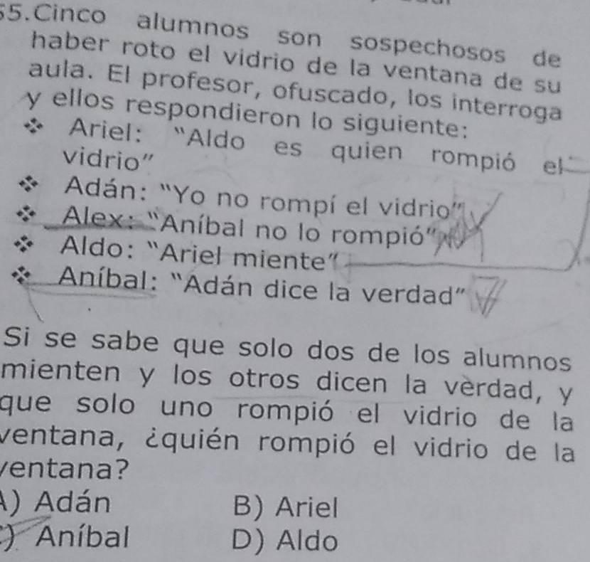 Cinco alumnos son sospechosos de
haber roto el vidrio de la ventana de su
aula. El profesor, ofuscado, los interroga
y ellos respondieron lo siguiente:
* Ariel: “Aldo es quien rompió el
vidrio”
Adán: “Yo no rompí el vidrio”
Alex: "Aníbal no lo rompió'
Aldo: “Ariel miente”
Aníbal: “Adán dice la verdad”
Si se sabe que solo dos de los alumnos
mienten y los otros dicen la verdad, y
que solo uno rompió el vidrio de la
ventana, ¿quién rompió el vidrio de la
ventana?
A) Adán B) Ariel
) Aníbal D) Aldo