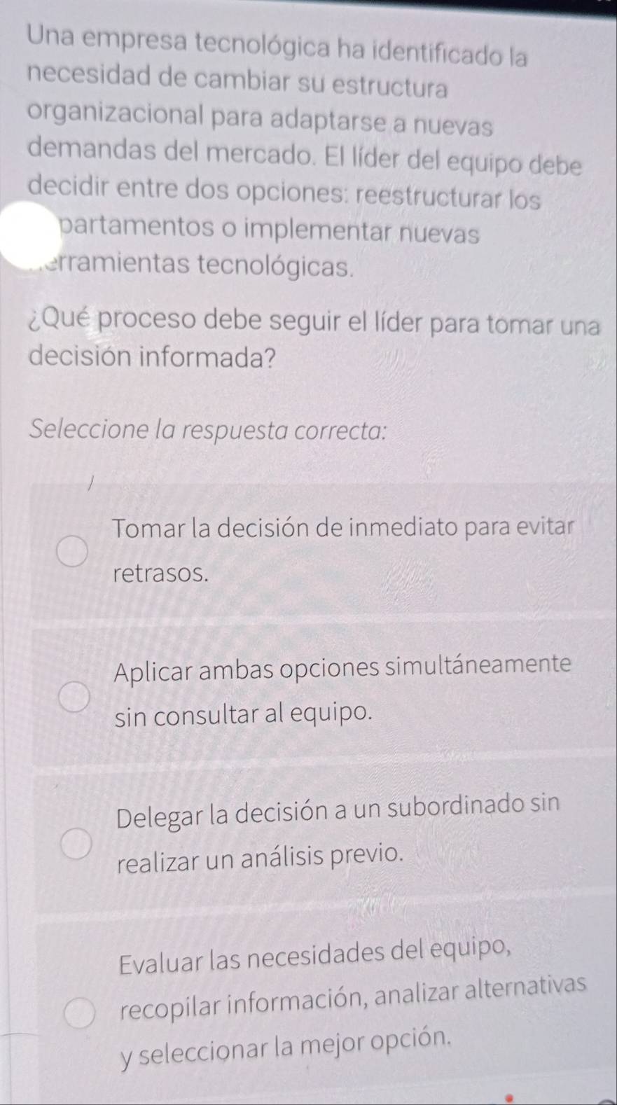 Una empresa tecnológica ha identificado la
necesidad de cambiar su estructura
organizacional para adaptarse a nuevas
demandas del mercado. El líder del equipo debe
decidir entre dos opciones: reestructurar los
partamentos o implementar nuevas
erramientas tecnológicas.
¿Qué proceso debe seguir el líder para tomar una
decisión informada?
Seleccione la respuesta correcta:
Tomar la decisión de inmediato para evitar
retrasos.
Aplicar ambas opciones simultáneamente
sin consultar al equipo.
Delegar la decisión a un subordinado sin
realizar un análisis previo.
Evaluar las necesidades del equipo,
recopilar información, analizar alternativas
y seleccionar la mejor opción.