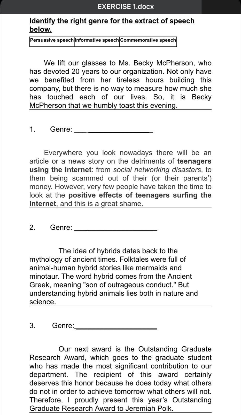 EXERCISE 1.docx 
Identify the right genre for the extract of speech 
below. 
We lift our glasses to Ms. Becky McPherson, who 
has devoted 20 years to our organization. Not only have 
we benefited from her tireless hours building this 
company, but there is no way to measure how much she 
has touched each of our lives. So, it is Becky 
McPherson that we humbly toast this evening. 
1. Genre:_ 
Everywhere you look nowadays there will be an 
article or a news story on the detriments of teenagers 
using the Internet: from social networking disasters, to 
them being scammed out of their (or their parents') 
money. However, very few people have taken the time to 
look at the positive effects of teenagers surfing the 
Internet, and this is a great shame. 
2. Genre:_ 
The idea of hybrids dates back to the 
mythology of ancient times. Folktales were full of 
animal-human hybrid stories like mermaids and 
minotaur. The word hybrid comes from the Ancient 
Greek, meaning "son of outrageous conduct." But 
understanding hybrid animals lies both in nature and 
science. 
3. Genre:_ 
Our next award is the Outstanding Graduate 
Research Award, which goes to the graduate student 
who has made the most significant contribution to our 
department. The recipient of this award certainly 
deserves this honor because he does today what others 
do not in order to achieve tomorrow what others will not. 
Therefore, I proudly present this year's Outstanding 
Graduate Research Award to Jeremiah Polk.