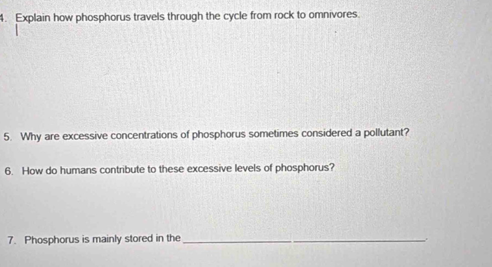 Explain how phosphorus travels through the cycle from rock to omnivores. 
5. Why are excessive concentrations of phosphorus sometimes considered a pollutant? 
6. How do humans contribute to these excessive levels of phosphorus? 
7. Phosphorus is mainly stored in the_ 
.