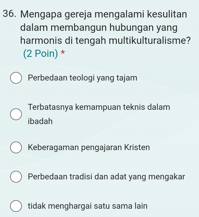 Mengapa gereja mengalami kesulitan
dalam membangun hubungan yang
harmonis di tengah multikulturalisme?
(2 Poin) *
Perbedaan teologi yang tajam
Terbatasnya kemampuan teknis dalam
ibadah
Keberagaman pengajaran Kristen
Perbedaan tradisi dan adat yang mengakar
tidak menghargai satu sama lain