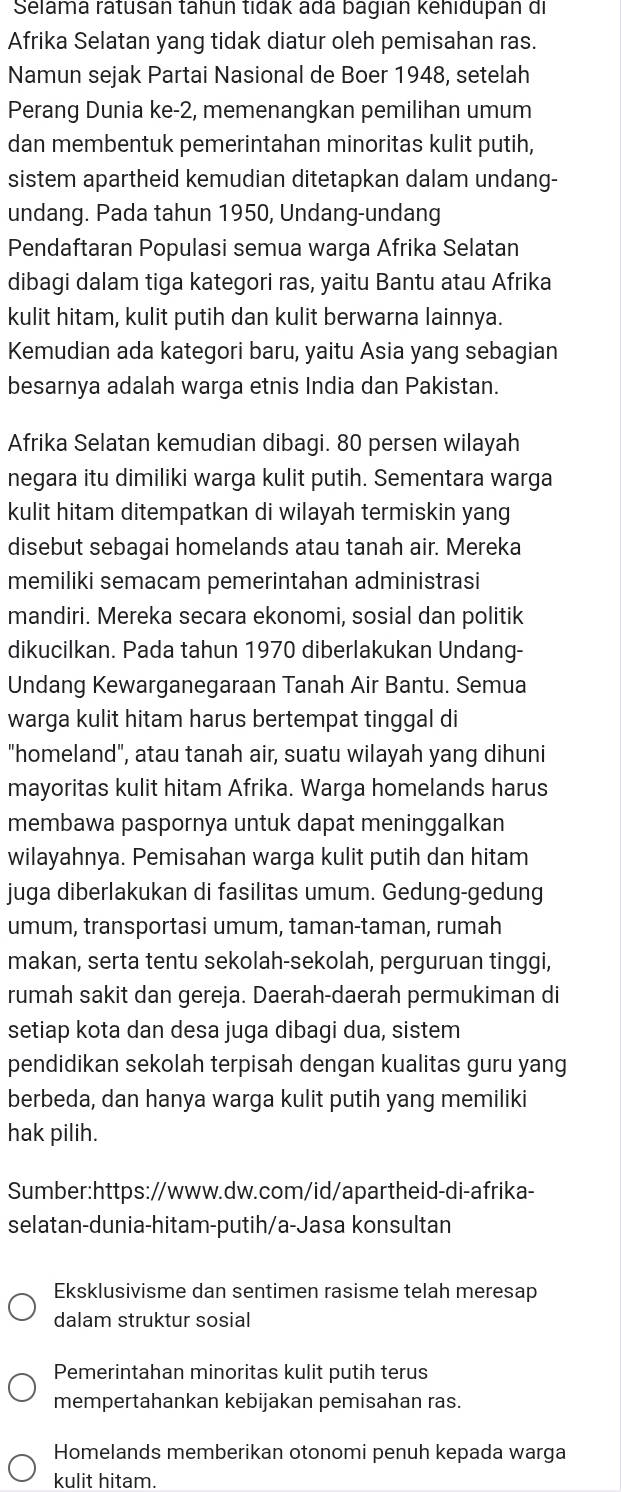 Selama ratusán tähun tidak adá bagián kehidupán di
Afrika Selatan yang tidak diatur oleh pemisahan ras.
Namun sejak Partai Nasional de Boer 1948, setelah
Perang Dunia ke-2, memenangkan pemilihan umum
dan membentuk pemerintahan minoritas kulit putih,
sistem apartheid kemudian ditetapkan dalam undang-
undang. Pada tahun 1950, Undang-undang
Pendaftaran Populasi semua warga Afrika Selatan
dibagi dalam tiga kategori ras, yaitu Bantu atau Afrika
kulit hitam, kulit putih dan kulit berwarna lainnya.
Kemudian ada kategori baru, yaitu Asia yang sebagian
besarnya adalah warga etnis India dan Pakistan.
Afrika Selatan kemudian dibagi. 80 persen wilayah
negara itu dimiliki warga kulit putih. Sementara warga
kulit hitam ditempatkan di wilayah termiskin yang
disebut sebagai homelands atau tanah air. Mereka
memiliki semacam pemerintahan administrasi
mandiri. Mereka secara ekonomi, sosial dan politik
dikucilkan. Pada tahun 1970 diberlakukan Undang-
Undang Kewarganegaraan Tanah Air Bantu. Semua
warga kulit hitam harus bertempat tinggal di
"homeland", atau tanah air, suatu wilayah yang dihuni
mayoritas kulit hitam Afrika. Warga homelands harus
membawa paspornya untuk dapat meninggalkan
wilayahnya. Pemisahan warga kulit putih dan hitam
juga diberlakukan di fasilitas umum. Gedung-gedung
umum, transportasi umum, taman-taman, rumah
makan, serta tentu sekolah-sekolah, perguruan tinggi,
rumah sakit dan gereja. Daerah-daerah permukiman di
setiap kota dan desa juga dibagi dua, sistem
pendidikan sekolah terpisah dengan kualitas guru yang
berbeda, dan hanya warga kulit putih yang memiliki
hak pilih.
Sumber:https://www.dw.com/id/apartheid-di-afrika-
selatan-dunia-hitam-putih/a-Jasa konsultan
Eksklusivisme dan sentimen rasisme telah meresap
dalam struktur sosial
Pemerintahan minoritas kulit putih terus
mempertahankan kebijakan pemisahan ras.
Homelands memberikan otonomi penuh kepada warga
kulit hitam.