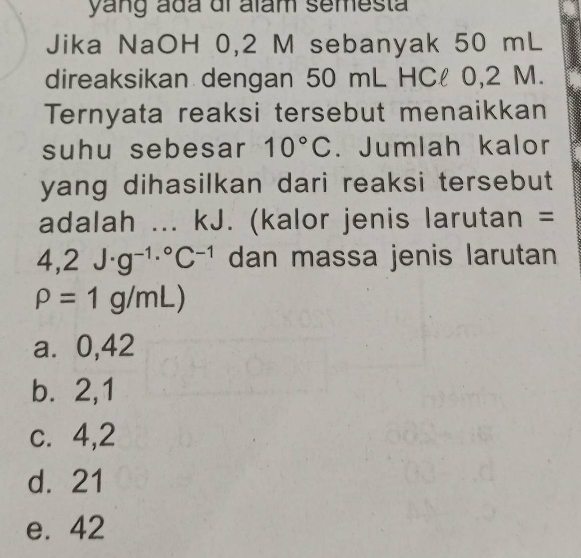 yang ada di alam semesta
Jika NaOH 0,2 M sebanyak 50 mL
direaksikan dengan 50 mL HCl 0,2 M.
Ternyata reaksi tersebut menaikkan
suhu sebesar 10°C. Jumlah kalor
yang dihasilkan dari reaksi tersebut 
adalah ... kJ. (kalor jenis larutan =
4,2J· g^(-1)·°C^(-1) dan massa jenis larutan
rho =1g/mL)
a⩾ 0,42
b. 2,1
c. 4,2
d. 21
e. 42