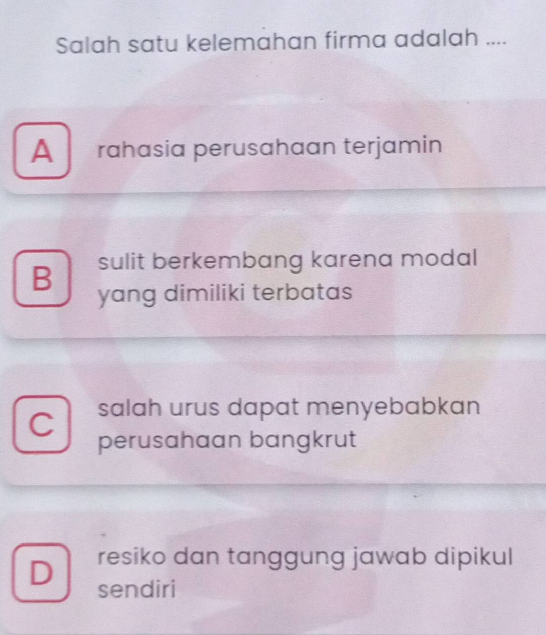 Salah satu kelemahan firma adalah ....
A rahasia perusahaan terjamin
sulit berkembang karena modal
B
yang dimiliki terbatas
C
salah urus dapat menyebabkan
perusahaan bangkrut
D
resiko dan tanggung jawab dipikul
sendiri