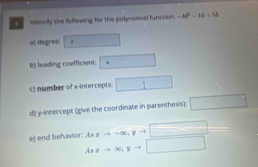 identily the following for the polynomial function: -4b^2-10+bb
a) degree: ^circ  . □ 
b) leading coefficient: 4
c) number of x-intercepts: □ 
d) y-intercept (give the coordinate in parenthesis): □ 
e) end behavior: As xto -∈fty , yto □
Asxto ∈fty , yto □