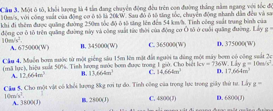 Một ô tô, khối lượng là 4 tấn đang chuyển động đều trên con đường thắng nằm ngang với tốc độ
10m/s, với công suất của động cơ ô tô là 20kW. Sau đó ô tô tăng tốc, chuyển động nhanh dần đều và sa
khi đi thêm được quãng đường 250m tốc độ ô tô tăng lên đến 54 km/h. Tính công suất trung bình của
động cơ ô tô trên quãng đường này và công suất tức thời của động cơ Ô tô ở cuối quãng đường. Lấy g=
10m/s^2.
A. 675000 (W) B. 345000 (W) C. 365000 (W) D. 375000 (W)
Câu 4. Muốn bơm nước từ một giếng sâu 15m lên mặt đất người ta dùng một máy bơm có công suất 2c
(mã lực), hiệu suất 50%. Tính lượng nước bơm được trong 1 giờ. Cho biết lev =736W. Lây g=10m/s^2.
A. 12, 664m^3 B. 13,664m^3 C. 14,664m^3 D. 17,664m^3
Câu 5. Cho một vật có khối lượng 8kg rơi tự do. Tính công của trọng lực trong giây thứ tư. Lấy g=
10m/s^2. D. 6800 (J)
A. 3800 (J) B. 2800 (J) C. 4800 (J)