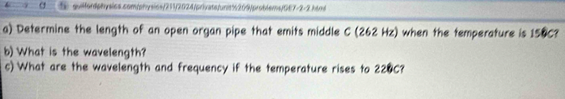 σ guilfordphysics.com/physics/211/2024/privats/unit%209/problems/GE7-2-2.html 
a) Determine the length of an open organ pipe that emits middle C (262 Hz) when the temperature is 150C? 
b) What is the wavelength? 
c) What are the wavelength and frequency if the temperature rises to 220C?