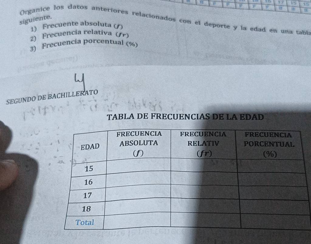 15 85
Te 9 8 
siguiente. Organice los datos anteriores relacionados con el deporte y la edad en una tabl 
1) Frecuente absoluta ( 
2) Frecuencia relativa (fr) 
3) Frecuencia porcentual (%) 
SEGUNDO DE BACHILLERATO 
TABLA DE FRECUENCIAS DE LA EDAD