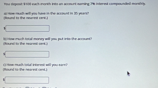 You deposit $100 each month into an account earning 7% interest compounded monthly. 
a) How much will you have in the account in 35 years? 
(Round to the nearest cent.)
5□
b) How much total money will you put into the account? 
(Round to the nearest cent.)
$ □
c) How much total interest will you earn? 
(Round to the nearest cent.) 
□