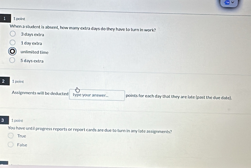 1 1 point
When a student is absent, how many extra days do they have to turn in work?
3 days extra
1 day extra
unlimited time
5 days extra
2 1 point
Assignments will be deducted type your answer... points for each day that they are late (past the due date).
3 1 point
You have until progress reports or report cards are due to turn in any late assignments?
True
False