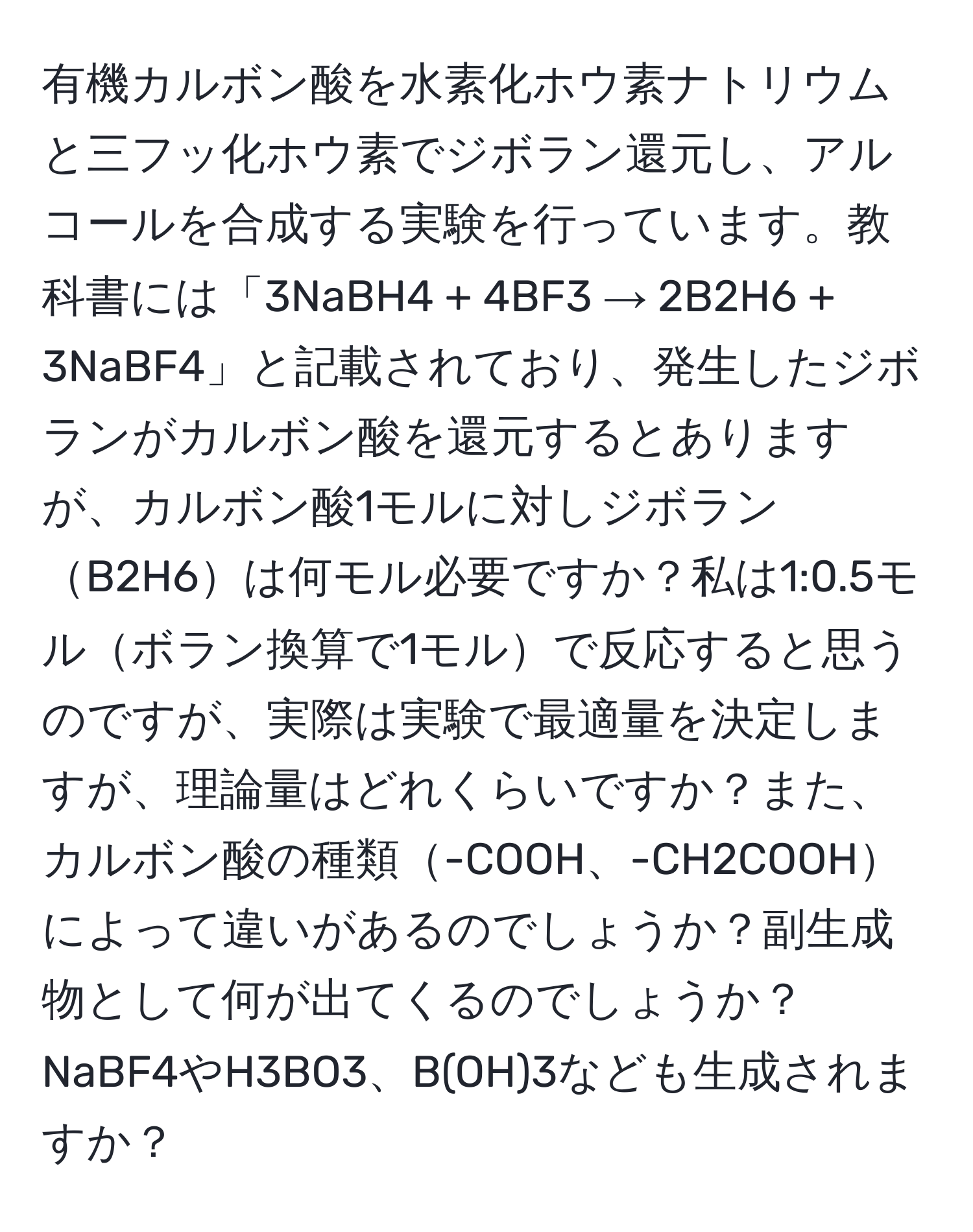 有機カルボン酸を水素化ホウ素ナトリウムと三フッ化ホウ素でジボラン還元し、アルコールを合成する実験を行っています。教科書には「3NaBH4 + 4BF3 → 2B2H6 + 3NaBF4」と記載されており、発生したジボランがカルボン酸を還元するとありますが、カルボン酸1モルに対しジボランB2H6は何モル必要ですか？私は1:0.5モルボラン換算で1モルで反応すると思うのですが、実際は実験で最適量を決定しますが、理論量はどれくらいですか？また、カルボン酸の種類-COOH、-CH2COOHによって違いがあるのでしょうか？副生成物として何が出てくるのでしょうか？NaBF4やH3BO3、B(OH)3なども生成されますか？