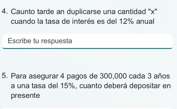 Caunto tarde an duplicarse una cantidad '' x ' 
cuando la tasa de interés es del 12% anual 
Escribe tu respuesta 
5. Para asegurar 4 pagos de 300,000 cada 3 años 
a una tasa del 15%, cuanto deberá depositar en 
presente