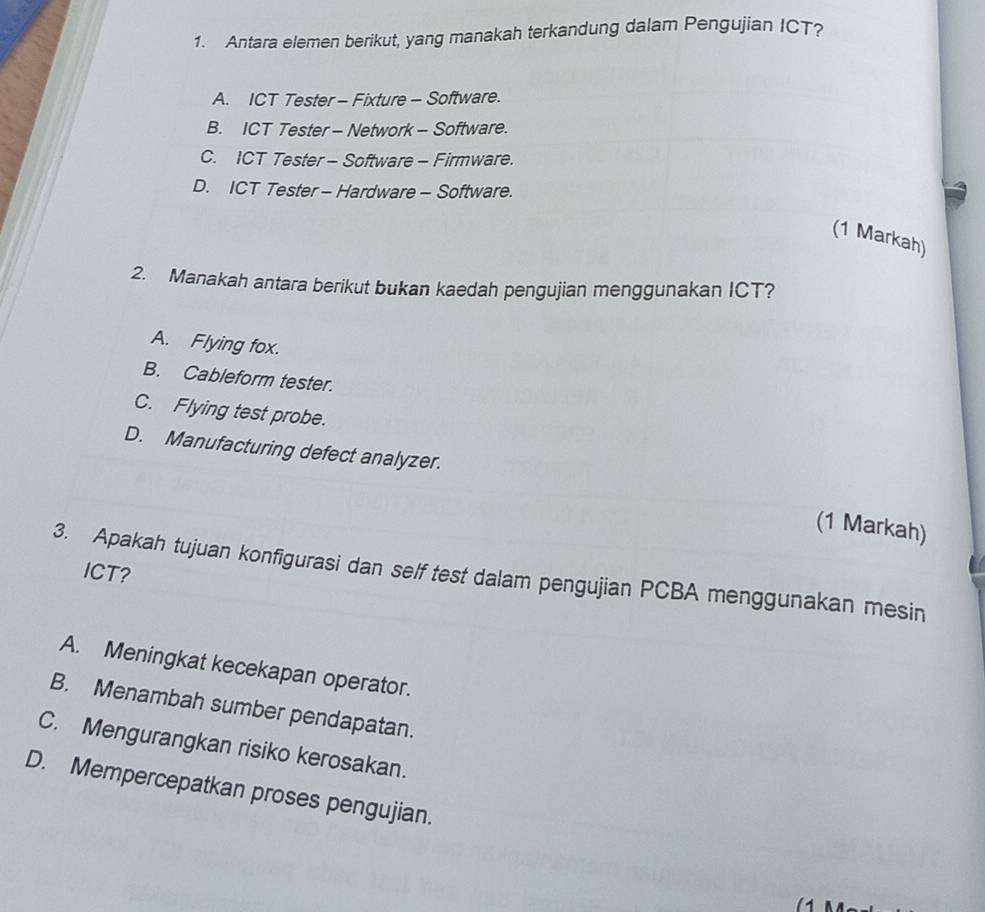 Antara elemen berikut, yang manakah terkandung dalam Pengujian ICT?
A. ICT Tester - Fixture - Software.
B. ICT Tester - Network - Software.
C. ICT Tester - Software - Firmware.
D. ICT Tester - Hardware - Software.
(1 Markah)
2. Manakah antara berikut bukan kaedah pengujian menggunakan ICT?
A. Flying fox.
B. Cableform tester.
C. Flying test probe.
D. Manufacturing defect analyzer.
(1 Markah)
ICT?
3. Apakah tujuan konfigurasi dan self test dalam pengujian PCBA menggunakan mesin
A. Meningkat kecekapan operator.
B. Menambah sumber pendapatan.
C. Mengurangkan risiko kerosakan.
D. Mempercepatkan proses pengujian.