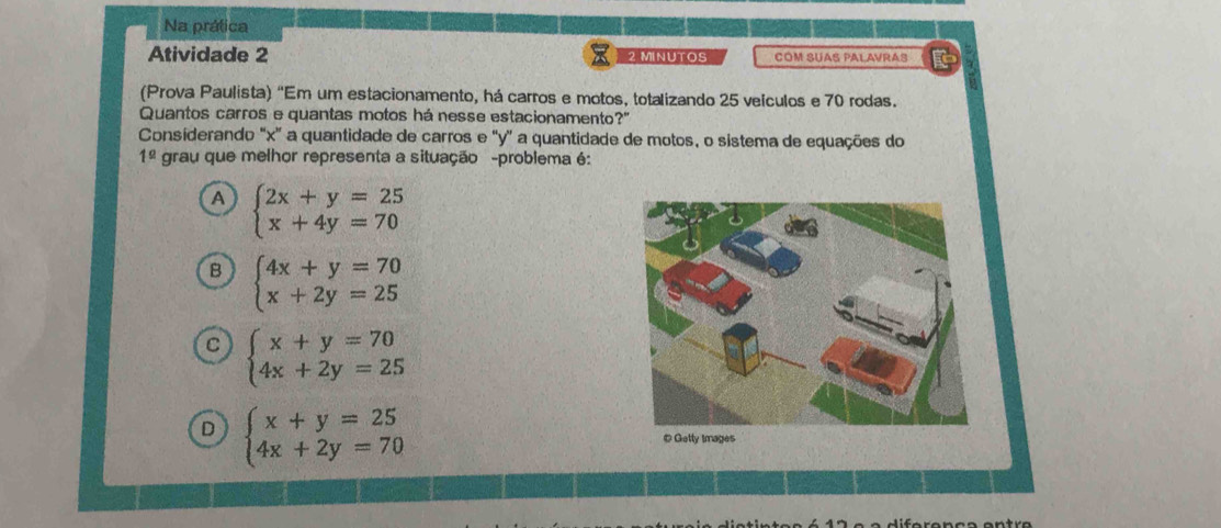 Na prática
Atividade 2 2 MINUTOS COM SUAS PALAVRAS
(Prova Paulista) “Em um estacionamento, há carros e motos, totalizando 25 veículos e 70 rodas.
Quantos carros e quantas motos há nesse estacionamento' ?'' 
Considerando "x ” a quantidade de carros e ' y ' a quantidade de motos, o sistema de equações do
1^(_ circ) grau que melhor representa a situação -problema é:
A beginarrayl 2x+y=25 x+4y=70endarray.
B beginarrayl 4x+y=70 x+2y=25endarray.
beginarrayl x+y=70 4x+2y=25endarray.
D beginarrayl x+y=25 4x+2y=70endarray.
# Getty Images