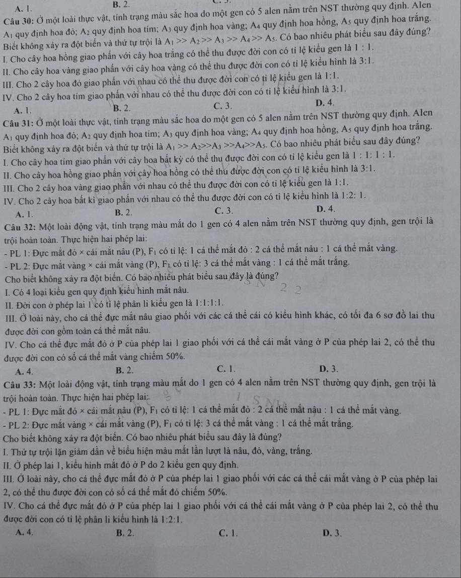 A. 1. B. 2.
Câu 30: Ở một loài thực vật, tính trạng màu sắc hoa do một gen có 5 alen nằm trên NST thường quy định. Alen
A₁ quy định hoa đỏ; A2 quy định hoa tím; A3 quy định hoa vàng; A4 quy định hoa hồng, A5 quy định hoa trắng.
Biết không xảy ra đột biến và thứ tự trội là A_1>>A_2>>A_3>>A_4>>A_5. Có bao nhiêu phát biểu sau đây đúng?
I. Cho cây hoa hồng giao phần với cây hoa trắng có thể thu được đời con có tỉ lệ kiểu gen là 1:1.
II. Cho cây hoa vàng giao phẩn với cây hoa vàng có thể thu được đời con có tỉ lệ kiểu hình là 3:1.
IIII. Cho 2 cây hoa đỏ giao phần với nhau có thể thu được đời con có tỉ lệ kiểu gen là 1:1.
IV. Cho 2 cây hoa tím giao phấn với nhau có thể thu được đời con có tỉ lệ kiểu hình là 3:1.
B. 2.
A. 1. C. 3.
D. 4.
Câu 31: Ở một loài thực vật, tính trạng màu sắc hoa do một gen có 5 alen nằm trên NST thường quy định. Alen
Af quy định hoa đỏ; A 2 quy định hoa tím; A3 quy định hoa vàng; A4 quy định hoa hồng, A5 quy định hoa trắng.
Biết không xảy ra đột biển và thứ tự trội là A_1>>A_2>>A_3>>A_4>>A_5 s. Có bao nhiêu phát biểu sau đây đúng?
I. Cho cây hoa tím giao phẩn với cây hoa bắt kỳ có thể thu được đời con có tỉ lệ kiểu gen là 1:1:1:1.
II. Cho cây hoa hồng giao phần với cây hoa hồng có thể thu được đời con có tỉ lệ kiểu hình là 3:1.
III. Cho 2 cây hoa vàng giao phần với nhau có thể thu được đời con có tỉ lệ kiểu gen là 1:1.
IV. Cho 2 cây hoa bất kì giao phần với nhau có thể thu được đời con có tỉ lệ kiểu hình là 1:2:1.
A. 1. B. 2. C. 3. D. 4.
Câu 32: Một loài động vật, tính trạng màu mắt do 1 gen có 4 alen nằm trên NST thường quy định, gen trội là
trội hoàn toàn. Thực hiện hai phép lai:
- PL 1: Đực mắt đỏ × cái mắt nâu (P), F_1 có tỉ lệ: 1 cá thể mắt do:2 :  cá thể mắt nâu : 1 cá thể mắt vàng.
- PL 2: Đực mắt vàng × cái mắt vàng (P), F₁ có tỉ lệ: 3 cá thể mắt vàng : 1 cá thể mắt trắng.
Cho biết không xảy ra đột biển. Có bao nhiều phát biểu sau đây là đúng?
I. Có 4 loại kiểu gen quy định kiểu hình mắt nâu.
II. Đời con ở phép lai 1 có tỉ lệ phân li kiểu gen là 1:1:1:1.
IIII. Ở loài này, cho cá thể đực mắt nâu giao phối với các cá thể cái có kiều hình khác, có tối đa 6 sơ đồ lai thu
được đời con gồm toàn cá thể mắt nâu.
IV. Cho cá thể đực mắt đỏ ở P của phép lai 1 giao phối với cá thể cái mắt vàng ở P của phép lai 2, có thể thu
được đời con có số cá thể mắt vàng chiếm 50%.
A. 4. B. 2. C. 1. D. 3.
Câu 33: Một loài động vật, tính trạng màu mắt do 1 gen có 4 alen nằm trên NST thường quy định, gen trội là
trội hoàn toàn. Thực hiện hai phép lai:
- PL 1: Đực mắt đỏ × cái mắt nâu (P), F có ti lệ: 1 cá thể mắt 10:2 cá thể mắt nâu : 1 cá thể mắt vàng.
- PL 2: Đực mắt vàng × cái mắt vàng (P), F_1 có ti lệ: 3 cá thể mắt vàng : 1 cá thể mắt trắng.
Cho biết không xây ra đột biển. Có bao nhiêu phát biểu sau đây là đúng?
I. Thứ tự trội lặn giám dần về biểu hiện màu mắt lần lượt là nâu, đỏ, vàng, trắng.
II. Ở phép lai 1, kiểu hình mắt đỏ ở P do 2 kiều gen quy định.
III. Ở loài này, cho cá thể đực mắt đỏ ở P của phép lai 1 giao phối với các cá thể cái mắt vàng ở P của phép lai
2, có thể thu được đời con có số cá thể mắt đỏ chiếm 50%.
IV. Cho cá thể đực mắt đỏ ở P của phép lai 1 giao phối với cá thể cái mắt vàng ở P của phép lai 2, có thể thu
được đời con có tỉ lệ phân li kiểu hình là 1:2:1,
A. 4. B. 2. C. 1. D. 3.