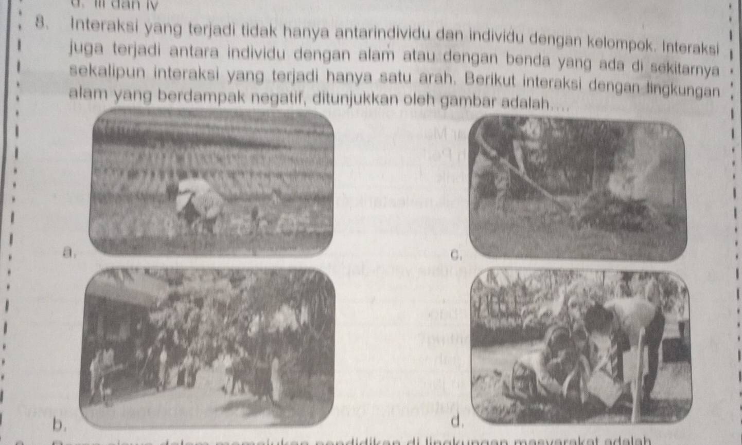 Ii dan ly 
8. Interaksi yang terjadi tidak hanya antarindividu dan individu dengan kelompok. Interaksi 
juga terjadi antara individu dengan alam atau dengan benda yang ada di sekitarnya 
sekalipun interaksi yang terjadi hanya satu arah. Berikut interaksi dengan lingkungan 
alam yang berdampak negatif, ditunjukkan oleh gambar adalah.... 
b. 
likan di lingkungen masvarakat adalh