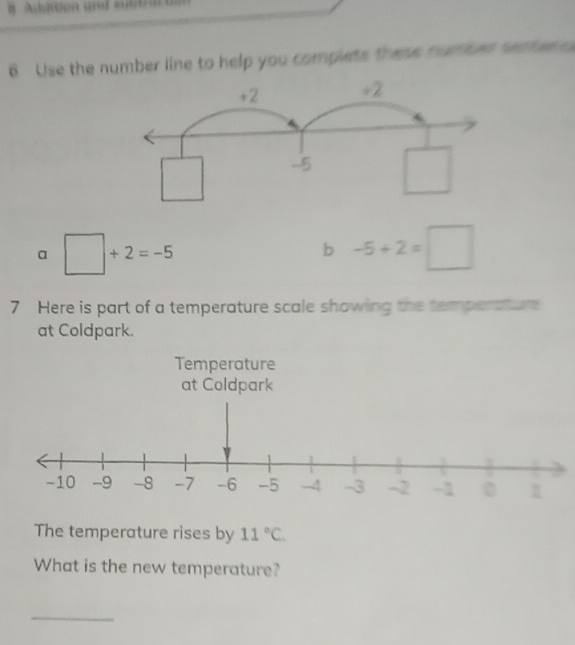 Use the number line to help you complets these numied sether
+2 +2
-5 □
a □ +2=-5
b -5+2=□
7 Here is part of a temperature scale showing the temperatur 
at Coldpark. 
Temperature 
at Coldpark 
The temperature rises by 11°C. 
What is the new temperature? 
_