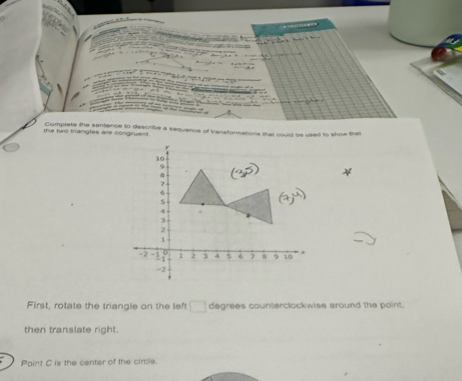 Complete the sentence to describe a sequence of transformations that could be used to sow that 
the two triangles are congruent.
10
9
7
6
5
4
3
2
1
-2 - 1 0 1 3 4 s 16 7 8 9 10 x
- z
-2
First, rotate the triangle on the left □ degrees counterclockwise around the point. 
then translate right. 
Point C is the center of the circie.