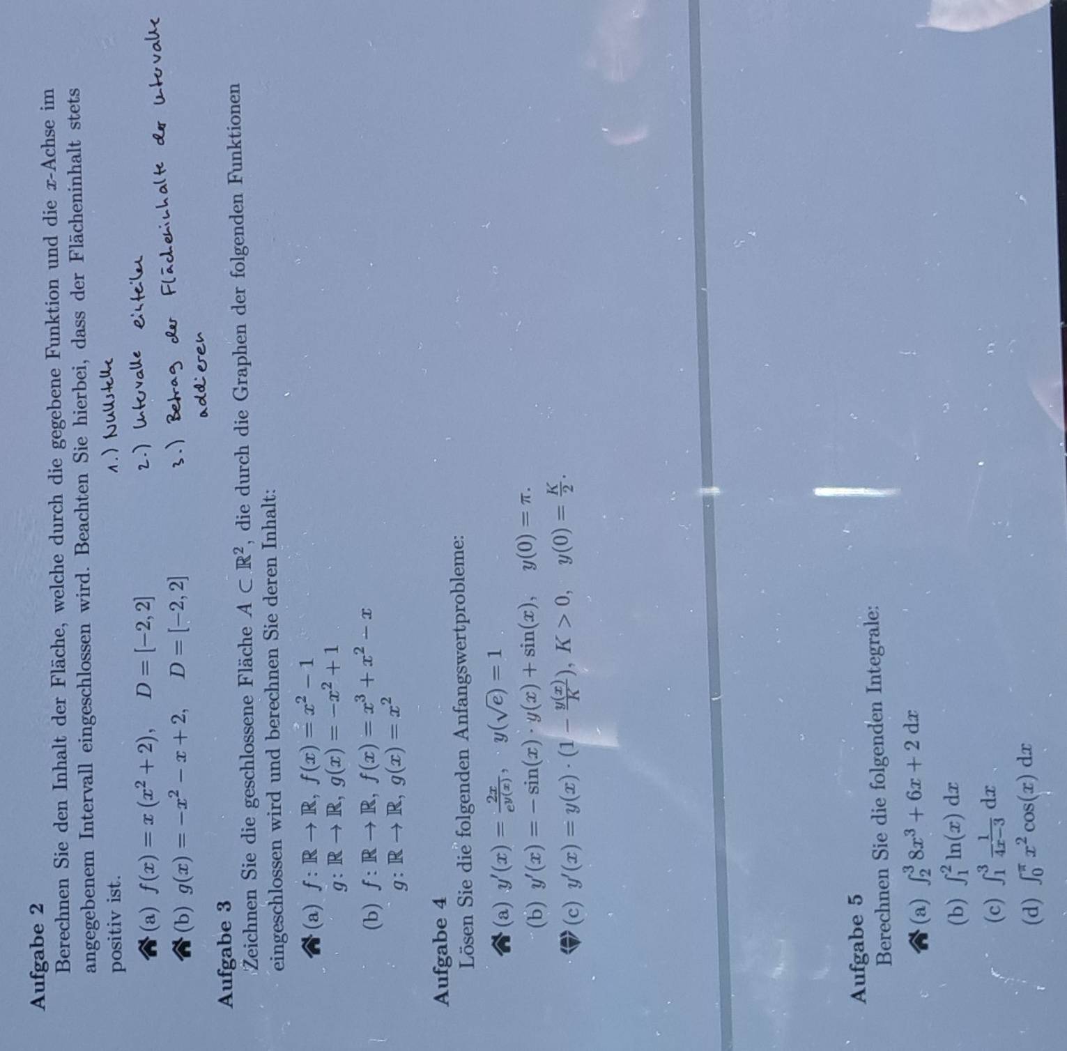 Aufgabe 2
Berechnen Sie den Inhalt der Fläche, welche durch die gegebene Funktion und die x-Achse im
angegebenem Intervall eingeschlossen wird. Beachten Sie hierbei, dass der Flächeninhalt stets
positiv ist.
(a) f(x)=x(x^2+2),D=[-2,2]
(b) g(x)=-x^2-x+2,D=[-2,2]
Aufgabe 3
Zeichnen Sie die geschlossene Fläche A⊂ R^2 , die durch die Graphen der folgenden Funktionen
eingeschlossen wird und berechnen Sie deren Inhalt:
(a) f:Rto R,f(x)=x^2-1
g:Rto R,g(x)=-x^2+1
(b) f:Rto R,f(x)=x^3+x^2-x
g:Rto R,g(x)=x^2
Aufgabe 4
Lösen Sie die folgenden Anfangswertprobleme:
(a) y'(x)= 2x/e^(y(x)) ,y(sqrt(e))=1
(b) y'(x)=-sin (x)· y(x)+sin (x),y(0)=π .
(c) y'(x)=y(x)· (1- y(x)/K ),K>0,y(0)= K/2 .
Aufgabe 5
Berechnen Sie die folgenden Integrale:
(a) ∈t _2^(38x^3)+6x+2dx
(b) ∈t _1^(2ln (x)dx
(c) ∈t _1^3frac 1)4x-3dx
(d) ∈t _0^((π)x^2)cos (x)dx