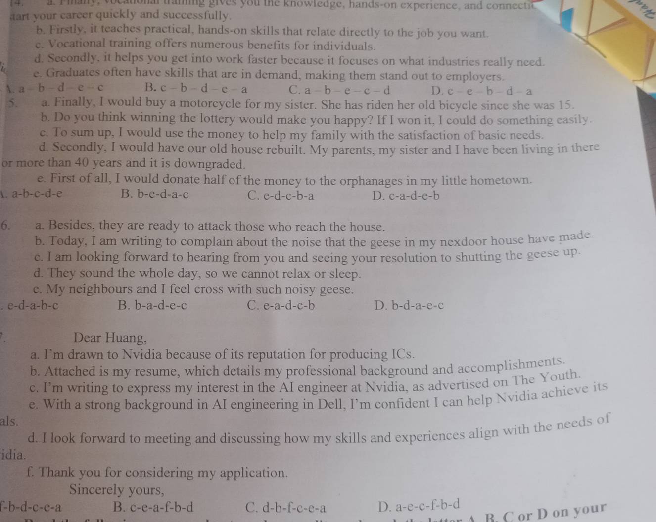 4 . a. Piany, vocational traming gives you the knowledge, hands-on experience, and connectic
art your carcer quickly and successfully.
b. Firstly, it teaches practical, hands-on skills that relate directly to the job you want.
c. Vocational training offers numerous benefits for individuals.
d. Secondly, it helps you get into work faster because it focuses on what industries really need.
e. Graduates often have skills that are in demand, making them stand out to employers.
A. a-b-d-e-c B. c-b-d-e-a C. a-b-e-c-d D. c-e-b-d-a
5. a. Finally, I would buy a motorcycle for my sister. She has riden her old bicycle since she was 15.
b. Do you think winning the lottery would make you happy? If I won it, I could do something easily.
c. To sum up, I would use the money to help my family with the satisfaction of basic needs.
d. Secondly, I would have our old house rebuilt. My parents, my sister and I have been living in there
or more than 40 years and it is downgraded.
e. First of all, I would donate half of the money to the orphanages in my little hometown.
a-b-c-d-e
B. b-e-d-a-c C. e-d-c-b-a 1 D. c-a-d-e-b
6. a. Besides, they are ready to attack those who reach the house.
b. Today, I am writing to complain about the noise that the geese in my nexdoor house have made.
c. I am looking forward to hearing from you and seeing your resolution to shutting the geese up.
d. They sound the whole day, so we cannot relax or sleep.
e. My neighbours and I feel cross with such noisy geese.
. e-d-a-b-c B. b-a-d-e-c C. e-a-d-c-b D. b-d-a-e-c
Dear Huang,
a. I’m drawn to Nvidia because of its reputation for producing ICs.
b. Attached is my resume, which details my professional background and accomplishments.
c. I’m writing to express my interest in the AI engineer at Nvidia, as advertised on The Youth.
e. With a strong background in AI engineering in Dell, I’m confident I can help Nvidia achieve its
als.
d. I look forward to meeting and discussing how my skills and experiences align with the needs of
idia.
f. Thank you for considering my application.
Sincerely yours,
f-b-d-c-e-a B. c-e-a-f-b-d C. d-b-f-c-e-a D. a-e-c-f-b-d
B. C or D on your