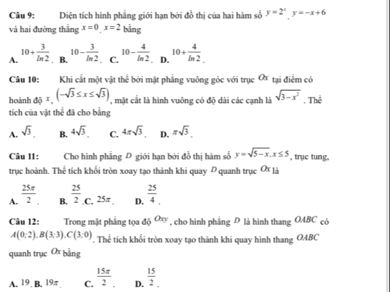 Diện tích hình phẳng giới hạn bởi đồ thị của hai hàm số y=2^xy=-x+6
và hai đường thắng x=0_ x=2 bằng
A. 10+ 3/ln 2 . B. 10- 3/ln 2 . C. 10- 4/ln 2 . D. 10+ 4/ln 2 . 
Câu 10: Khi cắt một vật thể bởi mặt phẳng vuông góc với trục Ox tại điểm có
hoành dhat 0x, (-sqrt(3)≤ x≤ sqrt(3)) , mặt cắt là hình vuông có độ dài các cạnh là sqrt(3-x^2). Thể
tích của vật thể đã cho bằng
A. sqrt(3)_  B. 4sqrt(3). C. 4π sqrt(3). D. π sqrt(3). 
Câu 11: Cho hình phẳng D giới hạn bởi đồ thị hàm số y=sqrt(5-x), x≤ 5 , trục tung,
trục hoành. Thể tích khối tròn xoay tạo thành khi quay D quanh trục Ox 1
A.  25π /2  B.  25/2  .C. 25π. D.  25/4 . 
Câu 12: Trong mặt phăng tọa độ Oxy , cho hình phẳng D là hình thang OABC có
A(0;2), B(3;3), C(3;0). Thể tích khối tròn xoay tạo thành khi quay hình thang OABC
quanh trục O3 bằng
A. 19 B. 19π C.  15π /2  D.  15/2 _.