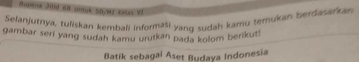 Bupena Jilid 6B untuk SD/MI Kelas VI 
Selanjutnya, tuliskan kembali informaši yang sudah kamu temukan berdasarkan 
gambar seri yang sudah kamu urutkan pada kolom berikut! 
Batik sebagai Aset Budava Indonesia