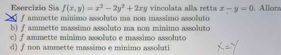 Esercizio Sia f(x,y)=x^2-2y^2+2xy vincolata alla retta x-y=0. Allora
f ammette minimo assoluto ma non massimo assoluto
b) fammette massimo assoluto ma non minimo assoluto
c) f ammette minimo assoluto e massimo assoluto
d) f non ammette massimo e minimo assoluti