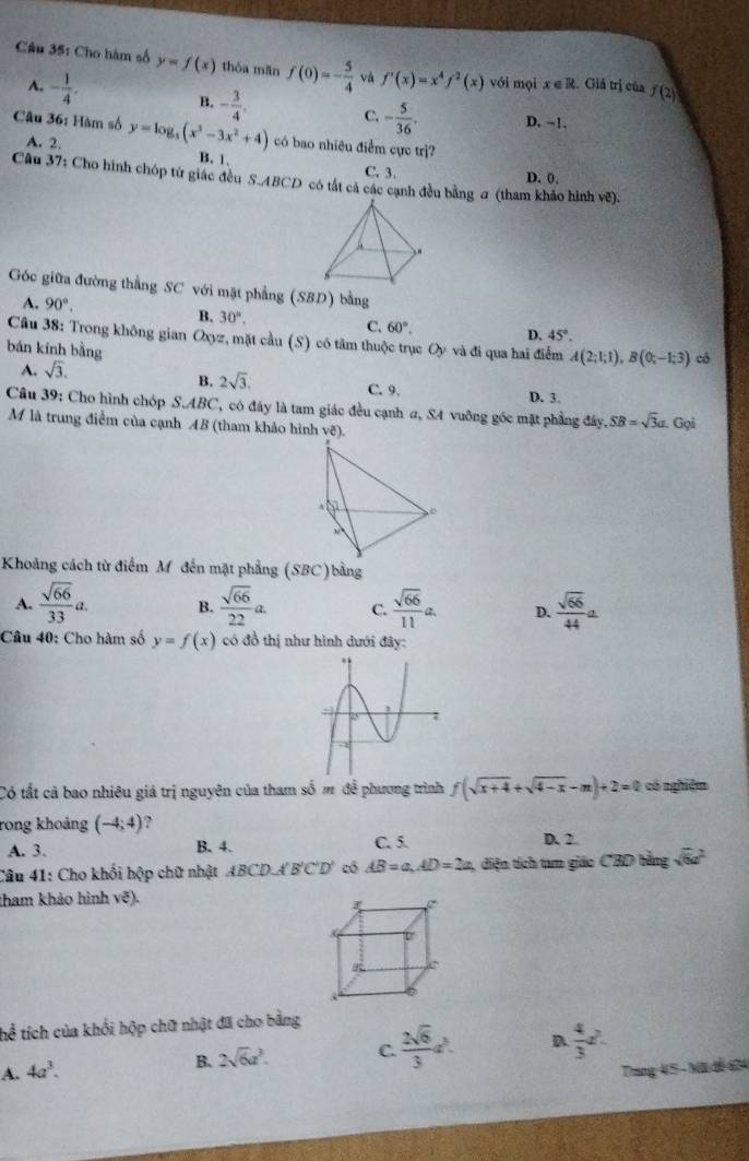 Cho hàm số y=f(x) thóa mãn f(0)=- 5/4  vǎ f'(x)=x^4f^2(x) với mọi x∈ R. Giả trị của f(2)
B. - 3/4 . C. - 5/36 .
A. - 1/4 . D. ~1.
Câu 36: Hàm số y=log _3(x^3-3x^2+4) có bao nhiêu điểm cực trị?
A. 2. B. 1. C. 3. D. 0.
Câu 37: Cho hình chóp tứ giác đều S.ABCD có tắt cả các cạnh đều bằng a (tham khảo hình vẽ).
Góc giữa đường thắng SC với mặt phẳng (SBD) bằng
A. 90°,
B. 30°,
C. 60°. D. 45°.
Câu 38: Trong không gian Oxyz, mặt cầu (S) có tâm thuộc trục Oy và đi qua hai điểm A(2;1;1),B(0;-1;3) cô
bán kính bằng
B. 2sqrt(3).
A. sqrt(3). C. 9.
D. 3.
Câu 39: Cho hình chóp S.ABC, có đây là tam giác đều cạnh α, S4 vuỡng góc mặt phẳng đây. SB=sqrt(3)a.C Gọi
M là trung điểm của cạnh AB (tham khảo hình vẽ).
Khoảng cách từ điểm M đến mặt phẳng (SBC)bằng
A.  sqrt(66)/33 a. B.  sqrt(66)/22 a. C.  sqrt(66)/11 a. D.  sqrt(66)/44 a
Câu 40: Cho hàm số y=f(x) có đồ thị như hình dưới đây:
Có tất cả bao nhiêu giá trị nguyên của tham số m để phương trình f(sqrt(x+4)+sqrt(4-x)-m)+2=0 có nghiệm
rong khoảng (-4;4) ?
A. 3. B. 4. C. 5. D. 2
Câu 41: Cho khối hộp chữ nhật ABCD,A'B'C'D' có AB=a,AD=2a, , diện tích tam giác CB D bằng sqrt(6)a^2
tham khảo hình vxi ).
thể tích của khối hộp chữ nhật đã cho bằng
A. 4a^3.
B. 2sqrt(6)a^3. C.  2sqrt(6)/3 d. D  4/3 a^2.
Trang 45 - M tễ 634