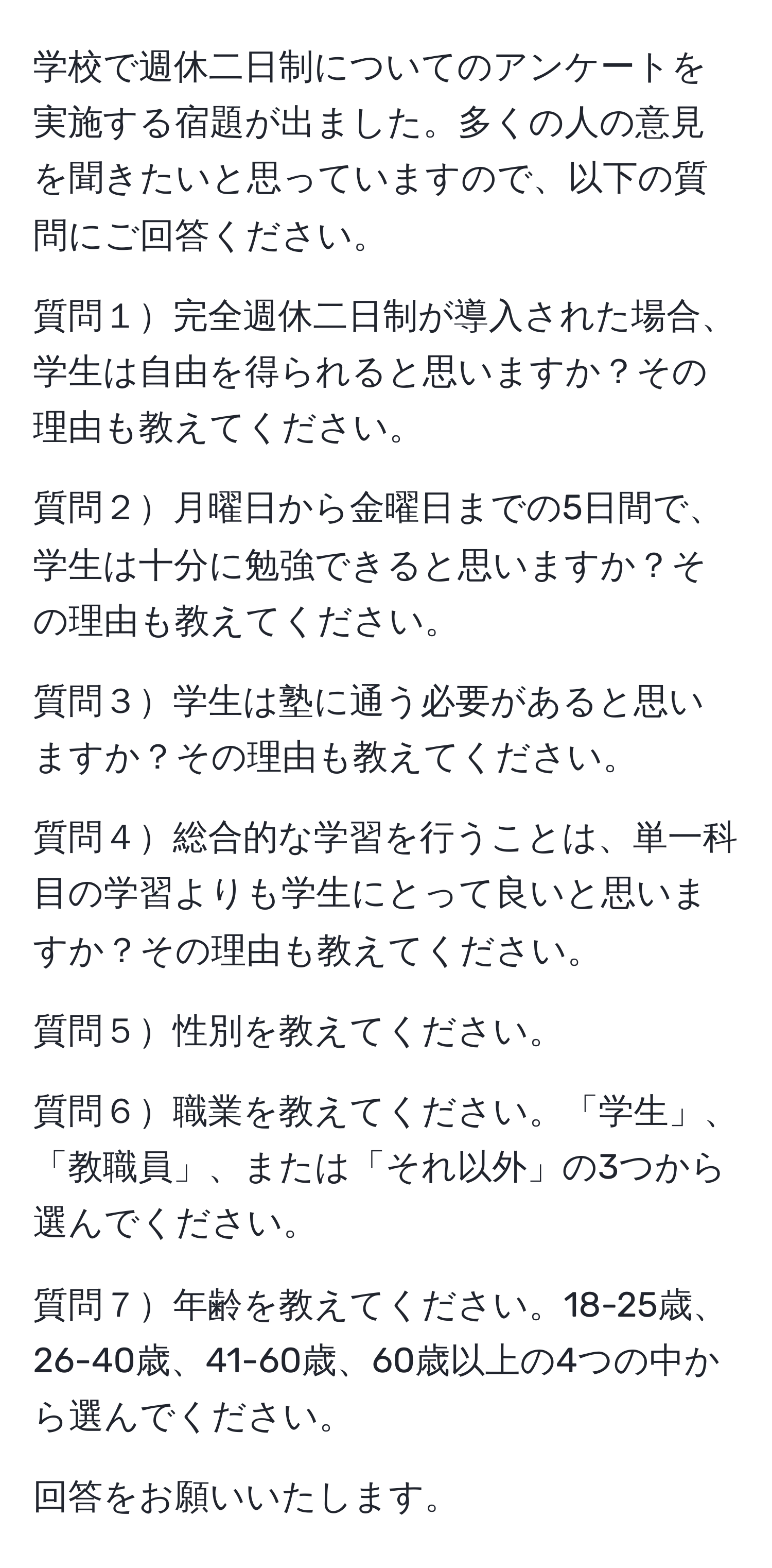 学校で週休二日制についてのアンケートを実施する宿題が出ました。多くの人の意見を聞きたいと思っていますので、以下の質問にご回答ください。

質問１完全週休二日制が導入された場合、学生は自由を得られると思いますか？その理由も教えてください。

質問２月曜日から金曜日までの5日間で、学生は十分に勉強できると思いますか？その理由も教えてください。

質問３学生は塾に通う必要があると思いますか？その理由も教えてください。

質問４総合的な学習を行うことは、単一科目の学習よりも学生にとって良いと思いますか？その理由も教えてください。

質問５性別を教えてください。

質問６職業を教えてください。「学生」、「教職員」、または「それ以外」の3つから選んでください。

質問７年齢を教えてください。18-25歳、26-40歳、41-60歳、60歳以上の4つの中から選んでください。

回答をお願いいたします。