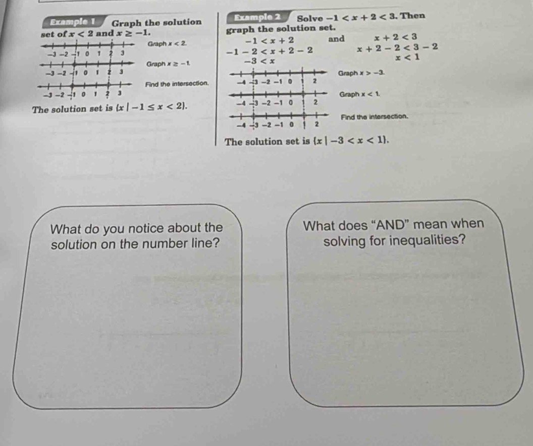 Example 1 Graph the solution Example 2 Solve -1 <3</tex> . Then 
set of x<2</tex> and x≥ -1. graph the solution set.
-1
Graph x<2</tex>. and x+2<3</tex>
-1-2
-11 2 3 x+2-2<3-2</tex>
x<1</tex> 
Graph x≥ -1.
-3
Graph x>-3. 
Find the intersection. 
Graph x<1</tex>. 
The solution set is  x|-1≤ x<2. 
Find the intersection. 
The solution set is  x|-3 . 
What do you notice about the What does “AND” mean when 
solution on the number line? solving for inequalities?