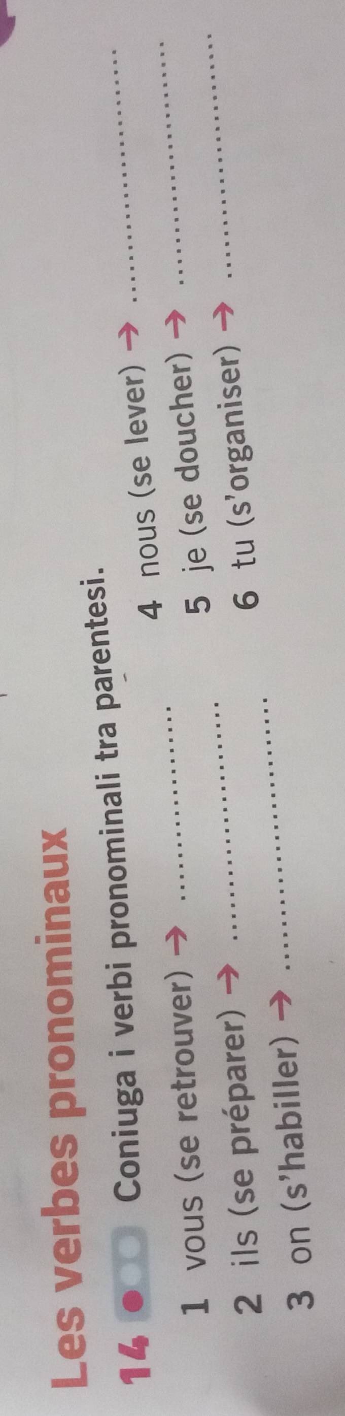 Les verbes pronominaux 
14 
Coniuga i verbi pronominali tra parentesi. 
_ 
1 vous (se retrouver) _4 nous (se lever)_ 
_ 
5 je (se doucher)_ 
2 ils (se préparer) 
3 on (s'habiller) _6 tu (s'organiser)