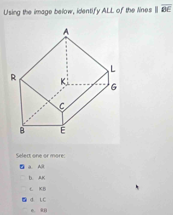 Using the image below, identify ALL of the lines parallel overline BE
Select one or more:
a. AR
b. AK
c. KB
d. LC
e RB