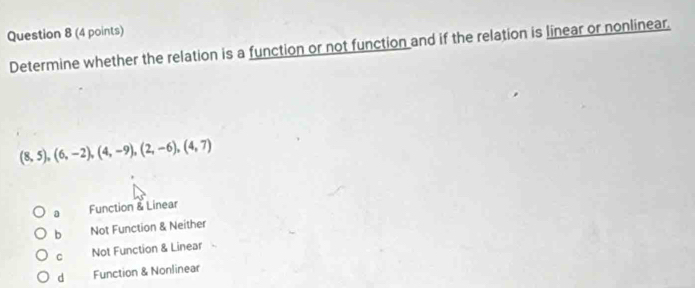 Determine whether the relation is a function or not function and if the relation is linear or nonlinear.
(8,5),(6,-2),(4,-9),(2,-6),(4,7)
a Function & Linear
b Not Function & Neither
C Not Function & Linear
d Function & Nonlinear