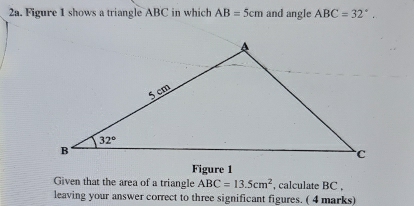 Figure 1 shows a triangle ABC in which AB=5cm and angle ABC=32°.
Figure 1
Given that the area of a triangle ABC=13.5cm^2 , calculate BC ,
leaving your answer correct to three significant figures. ( 4 marks)