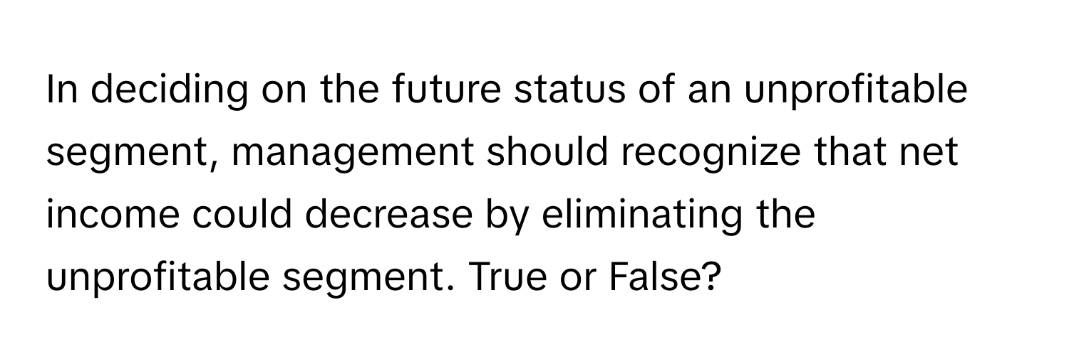 In deciding on the future status of an unprofitable segment, management should recognize that net income could decrease by eliminating the unprofitable segment. True or False?