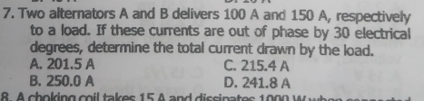 Two alternators A and B delivers 100 A and 150 A, respectively
to a load. If these currents are out of phase by 30 electrical
degrees, determine the total current drawn by the load.
A. 201.5 A C. 215.4 A
B. 250.0 A D. 241.8 A
8 A choking cil takes 15 A and dissinates 1000 W