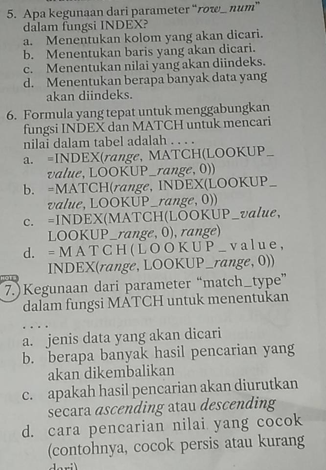 Apa kegunaan dari parameter “rw_ num”
dalam fungsi INDEX?
a. Menentukan kolom yang akan dicari.
b. Menentukan baris yang akan dicari.
c. Menentukan nilai yang akan diindeks.
d. Menentukan berapa banyak data yang
akan diindeks.
6. Formula yang tepat untuk menggabungkan
fungsi INDEX dan MATCH untuk mencari
nilai dalam tabel adalah . . . .
a. =INDEX(range, MATCH(LOOKUP_
a value, LOOKUP_range, 0))
b. =MATCH(range, INDEX(LOOKUP_
value, LOOKUP_range, 0))
c. =INDEX(MATCH(LOOKUP_value,
LOOKUP_range, 0), range)
d. = M A T C H ( L O O K U P _ v a l u e ,
INDEX(range, LOOKUP_range, 0))
HOTS
7.)Kegunaan dari parameter “match_type”
dalam fungsi MATCH untuk menentukan
a. jenis data yang akan dicari
b. berapa banyak hasil pencarian yang
akan dikembalikan
c. apakah hasil pencarian akan diurutkan
secara ascending atau descending
d. cara pencarian nilai yang cocok
(contohnya, cocok persis atau kurang