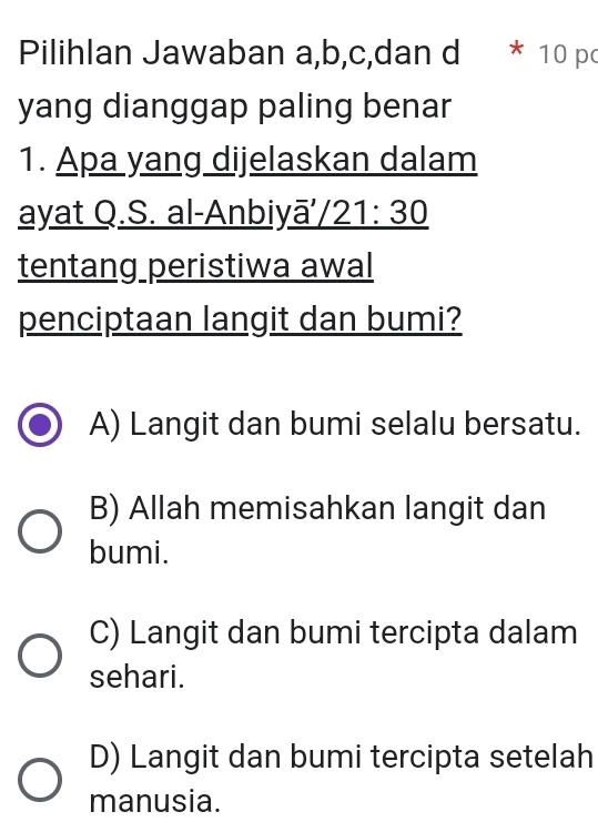 Pilihlan Jawaban a,b,c,dan d * 10 po
yang dianggap paling benar
1. Apa yang dijelaskan dalam
ayat Q.S. al-Anbiy _ overline a'/21:30 
tentang peristiwa awal
penciptaan langit dan bumi?
A) Langit dan bumi selalu bersatu.
B) Allah memisahkan langit dan
bumi.
C) Langit dan bumi tercipta dalam
sehari.
D) Langit dan bumi tercipta setelah
manusia.