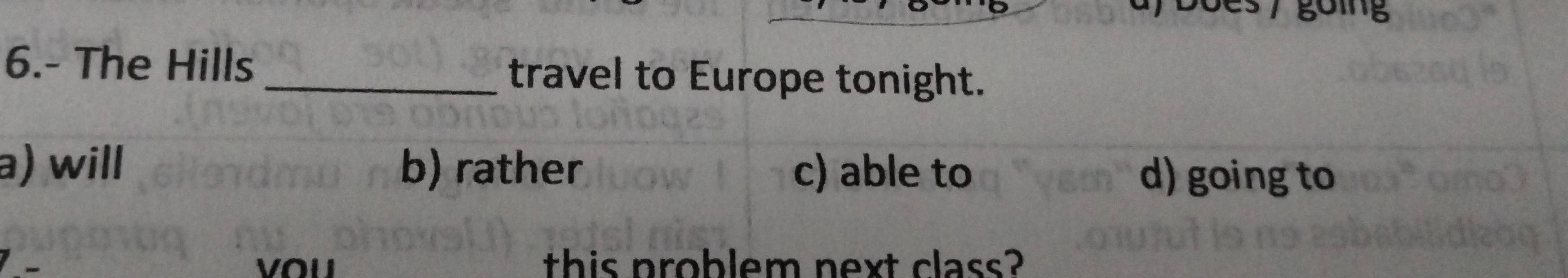 6.- The Hills _travel to Europe tonight.
a) will b) rather c) able to
d) going to
this problem next class?